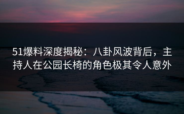 51爆料深度揭秘：八卦风波背后，主持人在公园长椅的角色极其令人意外