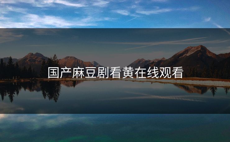 国产麻豆剧看黄在线观看 国产麻豆剧看黄在线观看