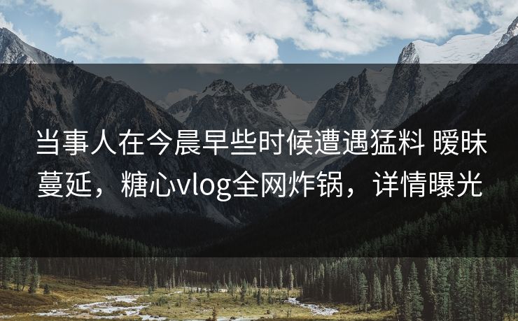 当事人在今晨早些时候遭遇猛料 暧昧蔓延，糖心vlog全网炸锅，详情曝光