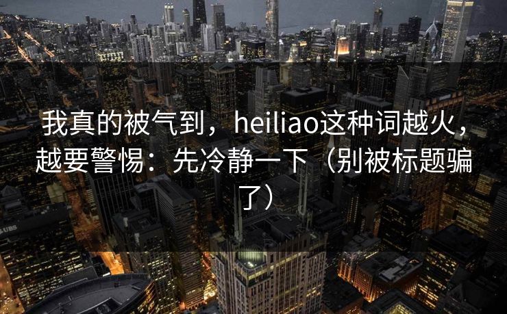 我真的被气到，heiliao这种词越火，越要警惕：先冷静一下（别被标题骗了）